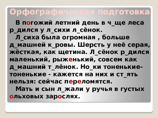  Орфографическая подготовка В п о гожий летний день в ч_ще леса р_дился у л_сихи л_сёнок. Л_сиха была огромная , больше д_машней к_ровы. Шерсть у неё серая, жёсткая, как щетина. Л_сёнок р_дился маленький, рыж е нький, совсем как д_машний т_лёнок. Но_ки тоненькие-тоненькие - кажется на них и ст_ять нельзя: сейчас п е р е ломятся. Мать и сын л_жали у ручья в густых о льховых зар о слях. 