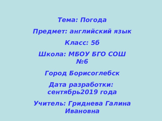 Тема: Погода Предмет: английский язык Класс: 5б Школа: МБОУ БГО СОШ №6 Город Борисоглебск Дата разработки: сентябрь2019 года Учитель: Гриднева Галина Ивановна  