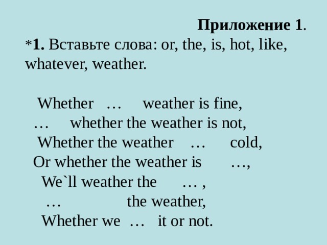                                 Приложение 1 . * 1.   Вставьте слова : or, the, is, hot, like, whatever, weather.       Whether   …     weather is fine,   …     whether the weather is not,     Whether the weather    …      cold,   Or whether the weather is       …,     We`ll weather the      … ,      …                 the weather,     Whether we  …   it or not.   