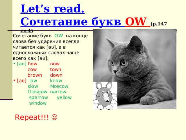 Let’s read.  Сочетание букв OW  ( p.147 ex.4) Сочетание букв  OW  на конце слова без ударения всегда читается как [əʋ], а в односложных словах чаще всего как [aʋ] .  [aʋ]  how  now  cow  town  brown  down  [əʋ] low  know  slow  Moscow  Glasgow  narrow  sparrow yellow  window Repeat !!!  