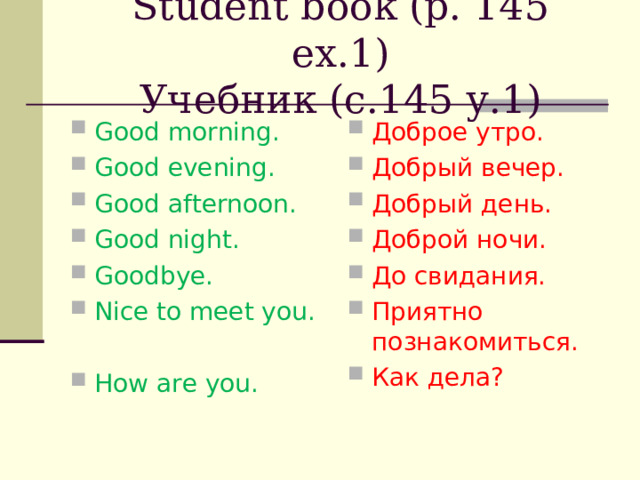 Student book (p. 14 5 ex. 1 )  Учебник (с.145 у.1)   Good morning. Good evening. Good afternoon. Good night. Goodbye. Nice to meet you.  How are you.    Доброе утро. Добрый вечер. Добрый день. Доброй ночи. До свидания. Приятно познакомиться. Как дела? 