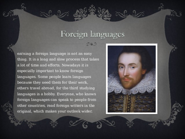 Learning a foreign language is not an easy thing. It is a long and slow process that takes a lot of time and efforts. Nowadays it is especially important to know foreign languages. Some people learn languages because they need them for their work, others travel abroad, for the third studying languages is a hobby. Everyone, who knows foreign languages can speak to people from other countries, read foreign writers in the original, which makes your outlook wider.   