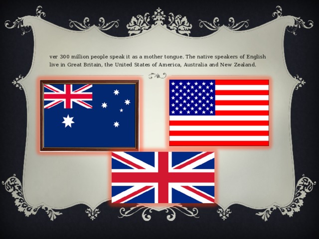Over 300 million people speak it as a mother tongue. The native speakers of English live in Great Britain, the United States of America, Australia and New Zealand. 