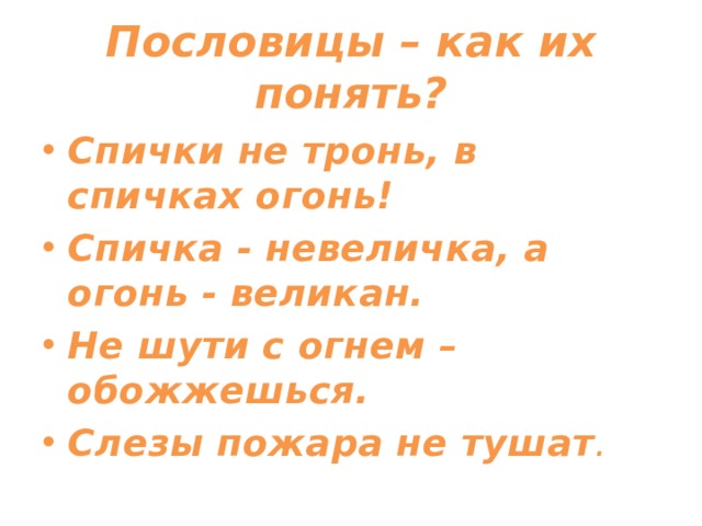 Пословицы – как их понять? Спички не тронь, в спичках огонь! Спичка - невеличка, а огонь - великан. Не шути с огнем – обожжешься. Слезы пожара не тушат . 