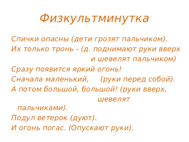 Физкультминутка Спички опасны (дети грозят пальчиком). Их только тронь - (д. поднимают руки вверх  и шевелят пальчиком) Сразу появится яркий огонь! Сначала маленький, (руки перед собой). А потом большой, большой! (руки вверх,  шевелят пальчиками). Подул ветерок (дуют). И огонь погас. (Опускают руки).  