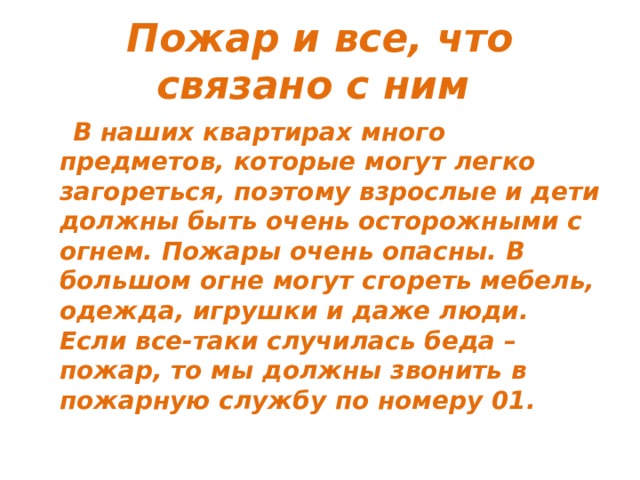 Пожар и все, что связано с ним  В наших квартирах много предметов, которые могут легко загореться, поэтому взрослые и дети должны быть очень осторожными с огнем. Пожары очень опасны. В большом огне могут сгореть мебель, одежда, игрушки и даже люди. Если все-таки случилась беда – пожар, то мы должны звонить в пожарную службу по номеру 01. 