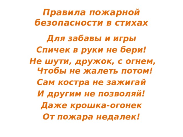Правила пожарной безопасности в стихах Для забавы и игры Спичек в руки не бери!  Не шути, дружок, с огнем,  Чтобы не жалеть потом! Сам костра не зажигай И другим не позволяй! Даже крошка-огонек От пожара недалек! 