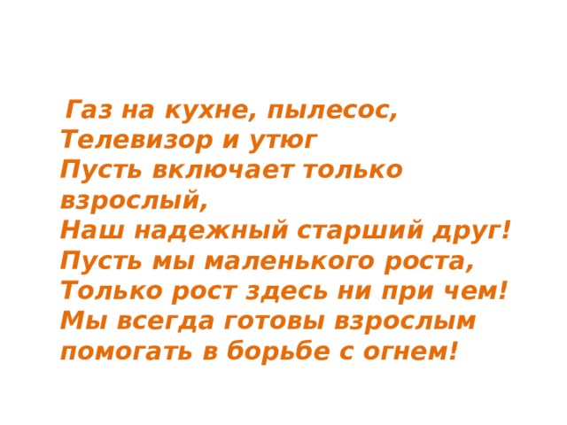  Газ на кухне, пылесос,  Телевизор и утюг  Пусть включает только взрослый,  Наш надежный старший друг!  Пусть мы маленького роста,  Только рост здесь ни при чем!  Мы всегда готовы взрослым помогать в борьбе с огнем! 
