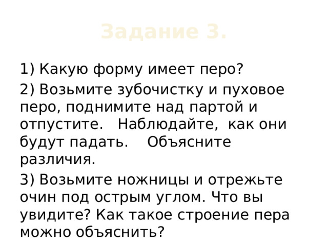 Задание 3. 1) Какую форму имеет перо? 2) Возьмите зубочистку и пуховое перо, поднимите над партой и отпустите. Наблюдайте, как они будут падать. Объясните различия. 3) Возьмите ножницы и отрежьте очин под острым углом. Что вы увидите? Как такое строение пера можно объяснить? 