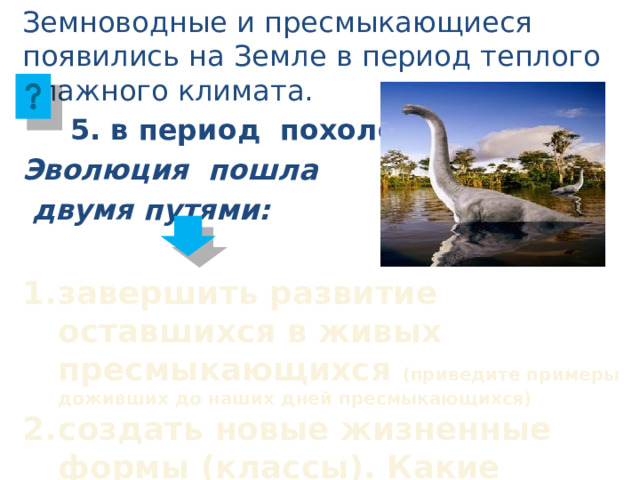 Земноводные и пресмыкающиеся появились на Земле в период теплого влажного климата.   5. в период похолодания Эволюция пошла  двумя путями: завершить развитие оставшихся в живых пресмыкающихся (приведите примеры доживших до наших дней пресмыкающихся) создать новые жизненные формы (классы). Какие появились животные? 