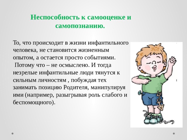 Неспособность к самооценке и самопознанию.  То, что происходит в жизни инфантильного человека, не становится жизненным опытом, а остается просто событиями.  Потому что – не осмыслено. И тогда незрелые инфантильные люди тянутся к сильным личностям , побуждая тех занимать позицию Родителя, манипулируя ими (например, разыгрывая роль слабого и беспомощного). 