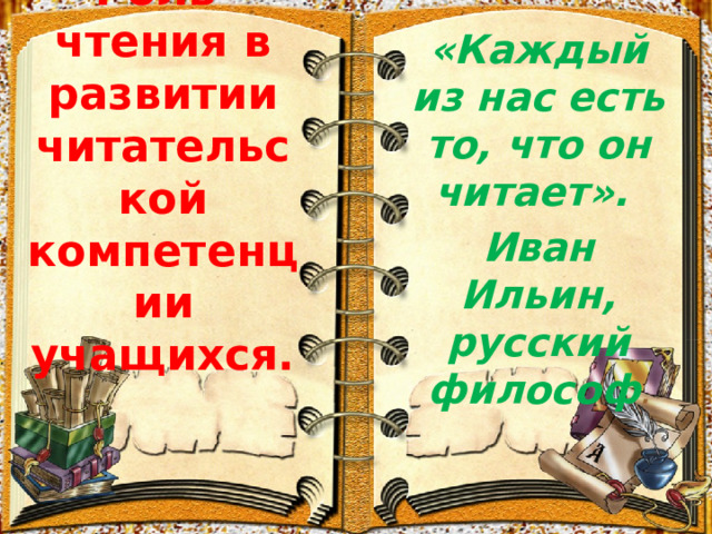   Роль чтения в развитии читательской компетенции учащихся.    «Каждый из нас есть то, что он читает». Иван Ильин, русский философ .     