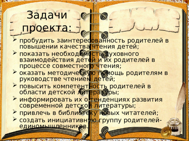 Задачи проекта: пробудить заинтересованность родителей в повышении качества чтения детей; показать необходимость духовного взаимодействия детей и их родителей в процессе совместного чтения; оказать методическую помощь родителям в руководстве чтением детей; повысить компетентность родителей в области детской литературы; информировать их о тенденциях развития современной детской литературы; привлечь в библиотеку новых читателей; создать инициативную группу родителей-единомышленников. 