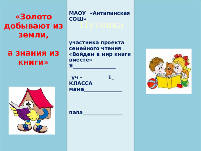     «Золото добывают из земли,  МАОУ «Антипинская СОШ»    а знания из книги»           участника проекта  семейного чтения  «Войдем в мир книги вместе» Я_________________     _уч - 1  КЛАССА   мама_______________        папа________________        Путевка 