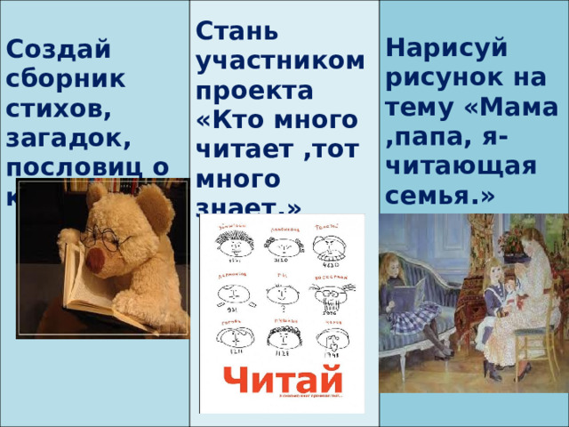    Стань участником проекта «Кто много читает ,тот много знает.»  Создай сборник стихов, загадок, пословиц о книге.     Нарисуй рисунок на тему «Мама ,папа, я- читающая семья.»     