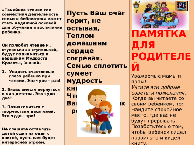        Пусть Ваш очаг горит, не остывая, «Семейное чтение как совместная деятельность семьи и библиотеки может стать надежной основой для обучения и воспитания ребенка. Теплом домашним сердце согревая.   Семью сплотить сумеет мудрость книг,   Чтоб знаний Ваших не иссяк родник. Он полюбит чтение и , ступенька за ступенькой, будут подниматься к вершинам Мудрости, Красоты, Знаний.     ПАМЯТКА ДЛЯ РОДИТЕЛЕЙ Увидеть счастливые глаза ребенка при чтении. Это чудо – раз!  Уважаемые мамы и папы! 2. Вновь вместе вернуться в мир детства. Это чудо – два! Учтите эти добрые советы и пожелания.   Когда вы читаете со своим ребёнком, то: 3. Познакомиться с творчеством писателей. Это чудо – три! Найдите спокойное место, где вас не будут прерывать.  Позаботьтесь о том, чтобы ребёнок сидел правильно и видел книгу.  Ведите совместно с ребёнком «Читательский дневник». Не спешите оставлять детей один на один с книгой, пусть вам будет интереснее втроем, вчетвером – всей семьей, большой или малой, положите свое сердце «у чтения», и тогда вас будет ожидать чудо».  Т. А. Милешко    