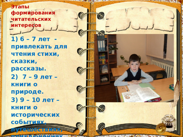 Этапы формирования читательских интересов 1) 6 – 7 лет -привлекать для чтения стихи, сказки, рассказы. 2) 7 – 9 лет – книги о природе. 3) 9 – 10 лет – книги о исторических событиях, путешествиях, приключениях . 