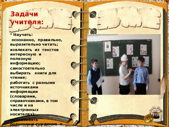Задачи учителя: * Научить:  осознанно, правильно, выразительно читать; извлекать из текстов интересную и полезную информацию; самостоятельно выбирать книги для чтения; работать с разными источниками информации (словарями, справочниками, в том числе и на электронных носителях); высказывать оценочные суждения о прочитанном произведении; самостоятельно выбирать книги для чтения 
