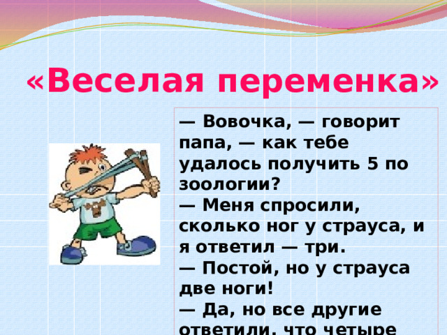 « Веселая переменка» — Вовочка, — говорит папа, — как тебе удалось получить 12 по зоологии?  — Меня спросили, сколько ног у страуса, и я ответил — три.  — Постой, но у страуса две ноги!  — Да, но все другие ответили, что четыре!Текст — Вовочка, — говорит папа, — как тебе удалось получить 5 по зоологии?  — Меня спросили, сколько ног у страуса, и я ответил — три.  — Постой, но у страуса две ноги!  — Да, но все другие ответили, что четыре 