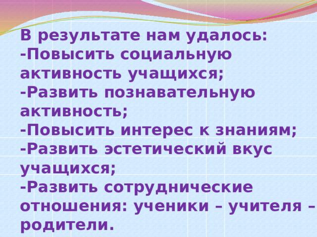      В результате нам удалось:  -Повысить социальную активность учащихся;  -Развить познавательную активность;  -Повысить интерес к знаниям;  -Развить эстетический вкус учащихся;  -Развить сотруднические отношения: ученики – учителя – родители.   