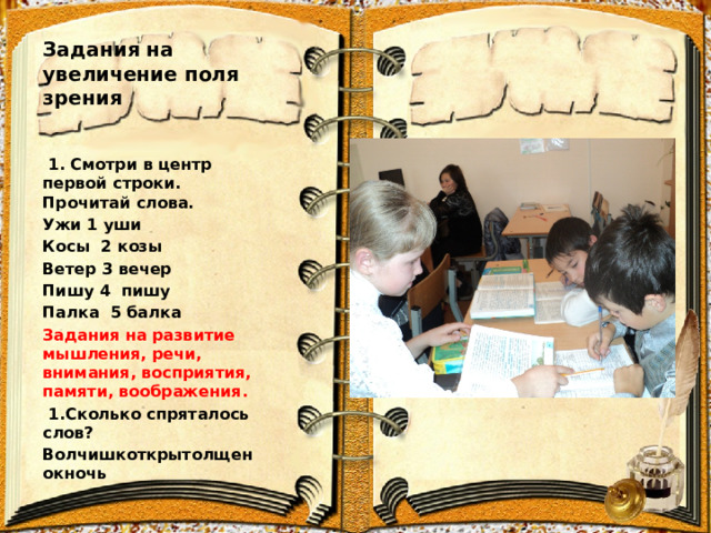 Задания на увеличение поля зрения  1. Смотри в центр первой строки. Прочитай слова. Ужи 1 уши Косы 2 козы Ветер 3 вечер Пишу 4 пишу Палка 5 балка Задания на развитие мышления, речи, внимания, восприятия, памяти, воображения.  1.Сколько спряталось слов? Волчишкоткрытолщенокночь  