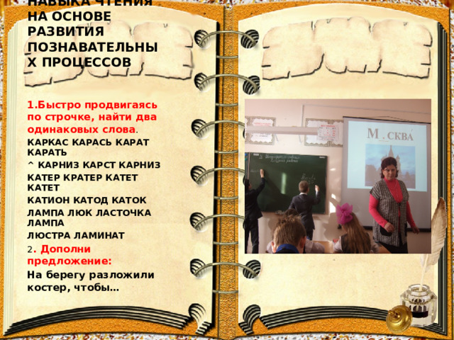 ФОРМИРОВАНИЕ НАВЫКА ЧТЕНИЯ НА ОСНОВЕ РАЗВИТИЯ ПОЗНАВАТЕЛЬНЫХ ПРОЦЕССОВ 1.Быстро продвигаясь по строчке, найти два одинаковых слова . КАРКАС КАРАСЬ КАРАТ КАРАТЬ ^ КАРНИЗ КАРСТ КАРНИЗ КАТЕР КРАТЕР КАТЕТ КАТЕТ КАТИОН КАТОД КАТОК ЛАМПА ЛЮК ЛАСТОЧКА ЛАМПА ЛЮСТРА ЛАМИНАТ 2 . Дополни предложение: На берегу разложили костер, чтобы… 