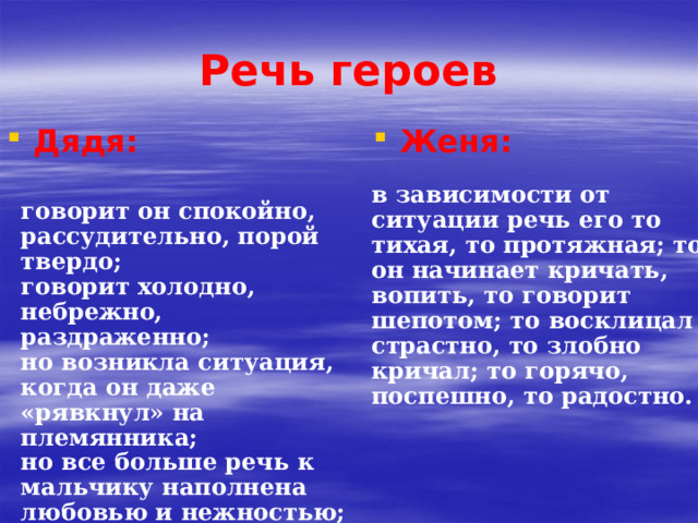 Речь героев Дядя: Женя: в зависимости от ситуации речь его то тихая, то протяжная; то он начинает кричать, вопить, то говорит шепотом; то восклицал страстно, то злобно кричал; то горячо, поспешно, то радостно. говорит он спокойно, рассудительно, порой твердо; говорит холодно, небрежно, раздраженно; но возникла ситуация, когда он даже «рявкнул» на племянника; но все больше речь к мальчику наполнена любовью и нежностью;  