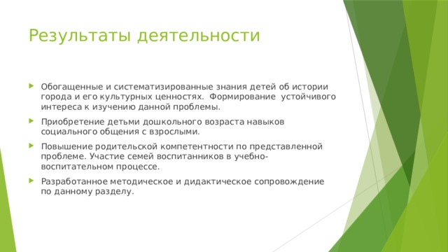 Результаты деятельности Обогащенные и систематизированные знания детей об истории города и его культурных ценностях. Формирование устойчивого интереса к изучению данной проблемы. Приобретение детьми дошкольного возраста навыков социального общения с взрослыми. Повышение родительской компетентности по представленной проблеме. Участие семей воспитанников в учебно-воспитательном процессе. Разработанное методическое и дидактическое сопровождение по данному разделу. 