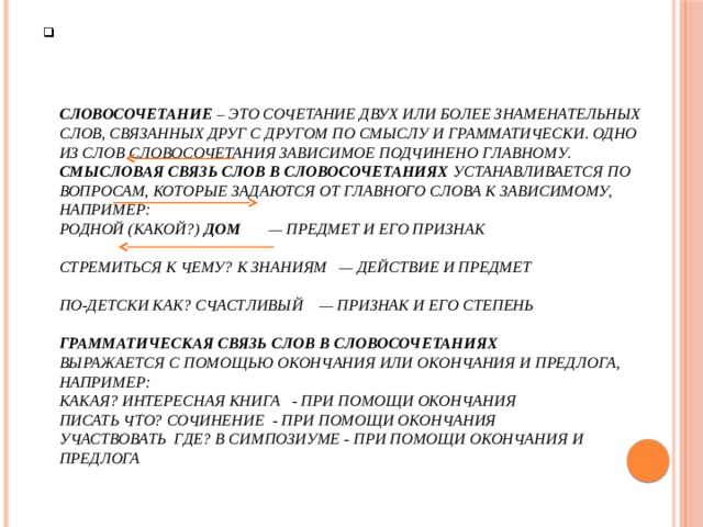      Словосочетание – это сочетание двух или более знаменательных слов, связанных друг с другом по смыслу и грамматически. Одно из слов словосочетания зависимое подчинено главному.  Смысловая связь слов в словосочетаниях устанавливается по вопросам, которые задаются от главного слова к зависимому, например:  родной (какой?) дом — предмет и его признак   стремиться к чему? к знаниям — действие и предмет   по-детски как? счастливый — признак и его степень   Грамматическая связь слов в словосочетаниях  выражается с помощью окончания или окончания и предлога, например:  какая? интересная книга - при помощи окончания  Писать что? сочинение - при помощи окончания  Участвовать где? в симпозиуме - при помощи окончания и предлога    
