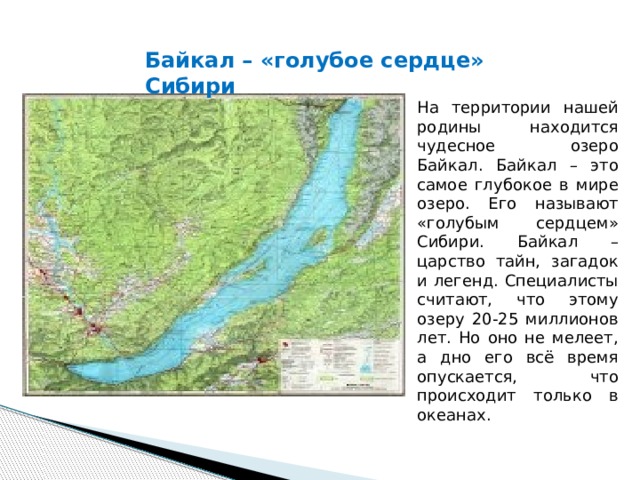 Байкал – «голубое сердце» Сибири На территории нашей родины находится чудесное озеро Байкал. Байкал – это самое глубокое в мире озеро. Его называют «голубым сердцем» Сибири. Байкал – царство тайн, загадок и легенд. Специалисты считают, что этому озеру 20-25 миллионов лет. Но оно не мелеет, а дно его всё время опускается, что происходит только в океанах.