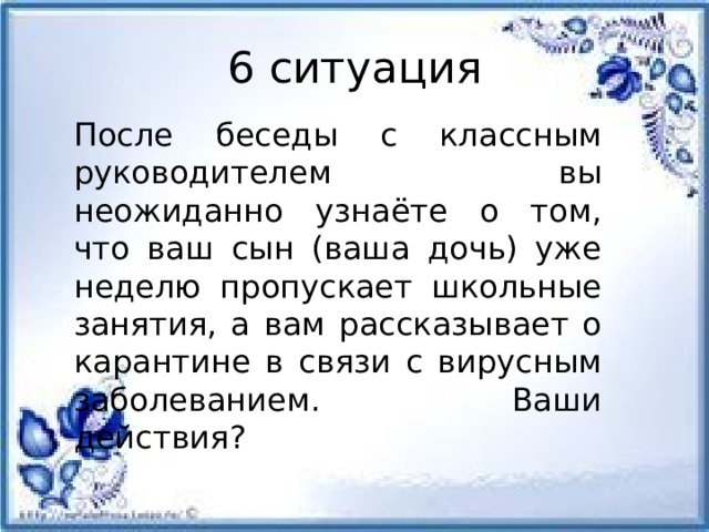 6 ситуация После беседы с классным руководителем вы неожиданно узнаёте о том, что ваш сын (ваша дочь) уже неделю пропускает школьные занятия, а вам рассказывает о карантине в связи с вирусным заболеванием. Ваши действия?         