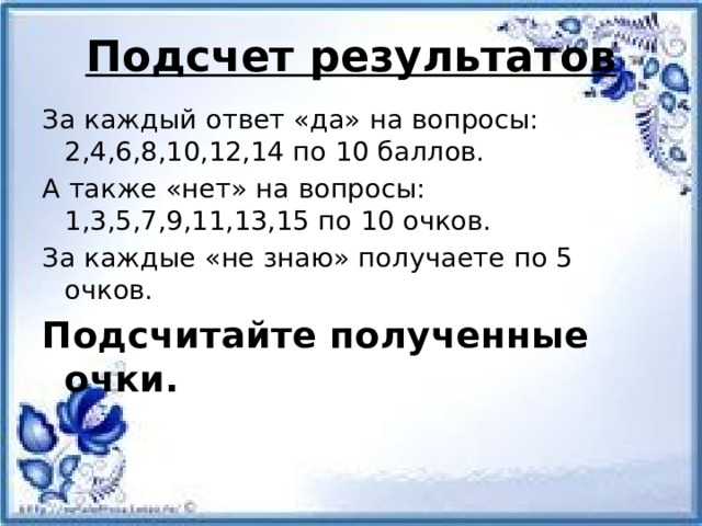 Подсчет результатов За каждый ответ «да» на вопросы: 2,4,6,8,10,12,14 по 10 баллов. А также «нет» на вопросы: 1,3,5,7,9,11,13,15 по 10 очков. За каждые «не знаю» получаете по 5 очков. Подсчитайте полученные очки. 