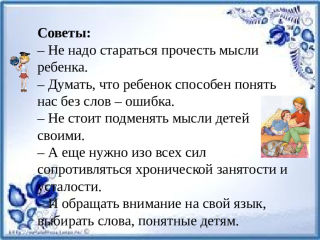 Советы:  – Не надо стараться прочесть мысли ребенка.  – Думать, что ребенок способен понять нас без слов – ошибка.  – Не стоит подменять мысли детей своими.  – А еще нужно изо всех сил сопротивляться хронической занятости и усталости.  – И обращать внимание на свой язык, выбирать слова, понятные детям. 