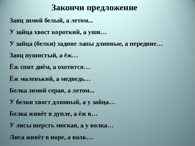 Закончи предложение Заяц зимой белый, а летом... У зайца хвост короткий, а уши… У зайца (белки) задние лапы длинные, а передние… Заяц пушистый, а ёж… Ёж спит днём, а охотится… Ёж маленький, а медведь… Белка зимой серая, а летом... У белки хвост длинный, а у зайца… Белка живёт в дупле, а ёж в… У лисы шерсть мягкая, а у волка… Лиса живёт в норе, а волк… 