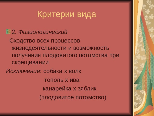 Критерии вида 2. Физиологический  Сходство всех процессов жизнедеятельности и возможность получения плодовитого потомства при скрещивании Исключение : собака х волк  тополь х ива  канарейка х зяблик  (плодовитое потомство) 