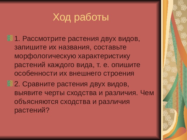 Ход работы 1. Рассмотрите растения двух видов, запишите их названия, составьте морфологическую характеристику растений каждого вида, т. е. опишите особенности их внешнего строения 2. Сравните растения двух видов, выявите черты сходства и различия. Чем объясняются сходства и различия растений? 