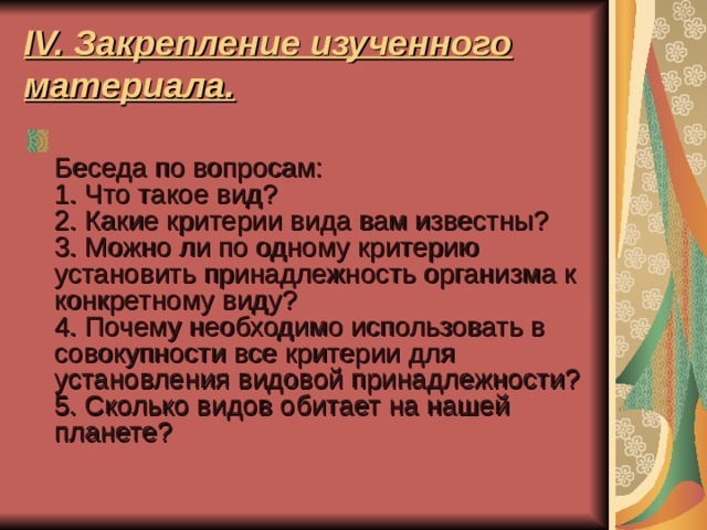 IV. Закрепление изученного материала.  Беседа по вопросам:  1. Что такое вид?  2. Какие критерии вида вам известны?  3. Можно ли по одному критерию установить принадлежность организма к конкретному виду?  4. Почему необходимо использовать в совокупности все критерии для установления видовой принадлежности?  5. Сколько видов обитает на нашей планете? 