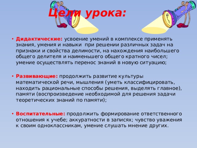 Цели урока: Дидактические: усвоение умений в комплексе применять знания, умения и навыки при решении различных задач на признаки и свойства делимости, на нахождения наибольшего общего делителя и наименьшего общего кратного чисел; умение осуществлять перенос знаний в новую ситуацию; Развивающие: продолжить развитие культуры математической речи, мышления (уметь классифицировать, находить рациональные способы решения, выделять главное), памяти (воспроизведение необходимой для решения задачи теоретических знаний по памяти); Воспитательные: продолжить формирование ответственного отношения к учебе; аккуратности в записях; чувство уважения к своим одноклассникам, умение слушать мнение других. 