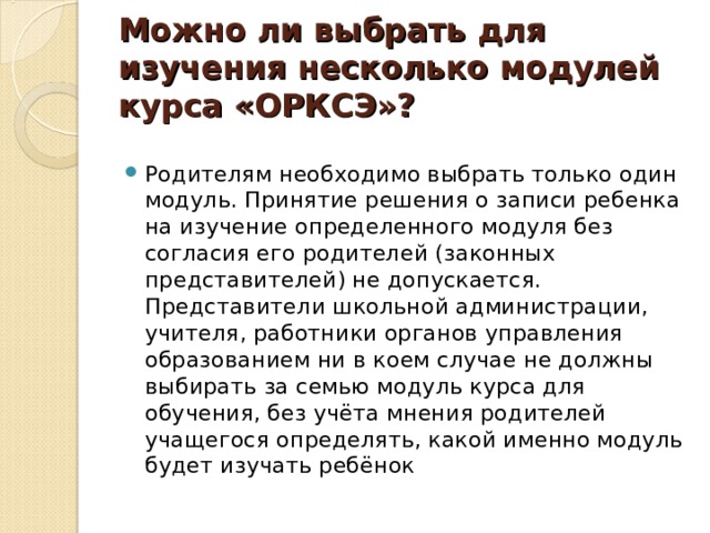 Можно ли выбрать для изучения несколько модулей  курса «ОРКСЭ»? Родителям необходимо выбрать только один модуль. Принятие решения о записи ребенка на изучение определенного модуля без согласия его родителей (законных представителей) не допускается. Представители школьной администрации, учителя, работники органов управления образованием ни в коем случае не должны выбирать за семью модуль курса для обучения, без учёта мнения родителей учащегося определять, какой именно модуль будет изучать ребёнок 