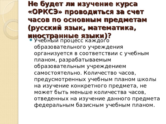 Не будет ли изучение курса «ОРКСЭ» проводиться за счет часов по основным предметам (русский язык, математика, иностранные языки)?   Учебный процесс каждого образовательного учреждения организуется в соответствии с учебным планом, разрабатываемым образовательным учреждением самостоятельно. Количество часов, предусмотренных учебным планом школы на изучение конкретного предмета, не может быть меньше количества часов, отведенных на изучение данного предмета федеральным базисным учебным планом.  