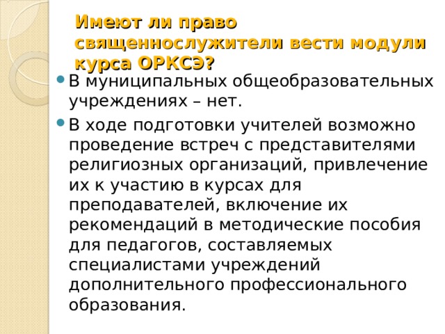Имеют ли право священнослужители вести модули курса ОРКСЭ? В муниципальных общеобразовательных учреждениях – нет. В ходе подготовки учителей возможно проведение встреч с представителями религиозных организаций, привлечение их к участию в курсах для преподавателей, включение их рекомендаций в методические пособия для педагогов, составляемых специалистами учреждений дополнительного профессионального образования. 
