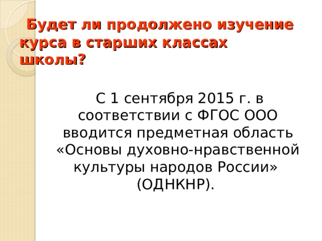  Будет ли продолжено изучение курса в старших классах школы?            С 1 сентября 2015 г. в соответствии с ФГОС ООО вводится предметная область «Основы духовно-нравственной культуры народов России» (ОДНКНР). 