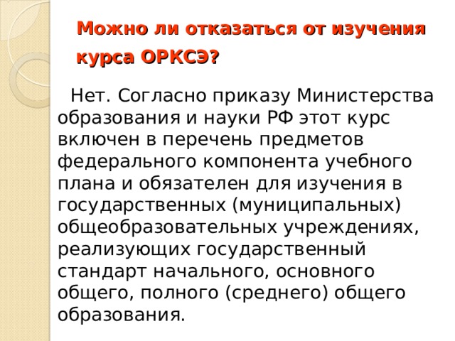 Можно ли отказаться от изучения курса ОРКСЭ?         Нет. Согласно приказу Министерства образования и науки РФ этот курс включен в перечень предметов федерального компонента учебного плана и обязателен для изучения в государственных (муниципальных) общеобразовательных учреждениях, реализующих государственный стандарт начального, основного общего, полного (среднего) общего образования. 