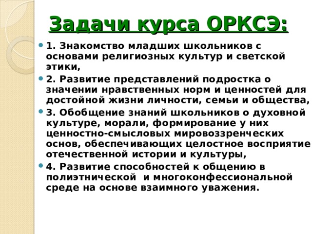 Задачи курса ОРКСЭ: 1. Знакомство младших школьников с основами религиозных культур и светской этики, 2. Развитие представлений подростка о значении нравственных норм и ценностей для достойной жизни личности, семьи и общества, 3. Обобщение знаний школьников о духовной культуре, морали, формирование у них ценностно-смысловых мировоззренческих основ, обеспечивающих целостное восприятие отечественной истории и культуры, 4. Развитие способностей к общению в полиэтнической и многоконфессиональной среде на основе взаимного уважения. 