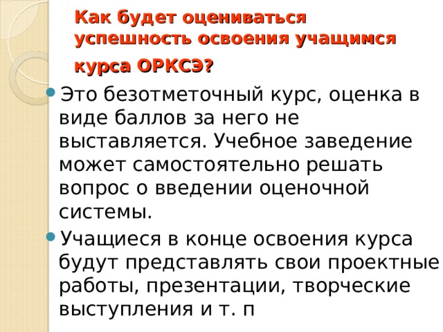 Как будет оцениваться успешность освоения учащимся курса ОРКСЭ?   Это безотметочный курс, оценка в виде баллов за него не выставляется. Учебное заведение может самостоятельно решать вопрос о введении оценочной системы. Учащиеся в конце освоения курса будут представлять свои проектные работы, презентации, творческие выступления и т. п 