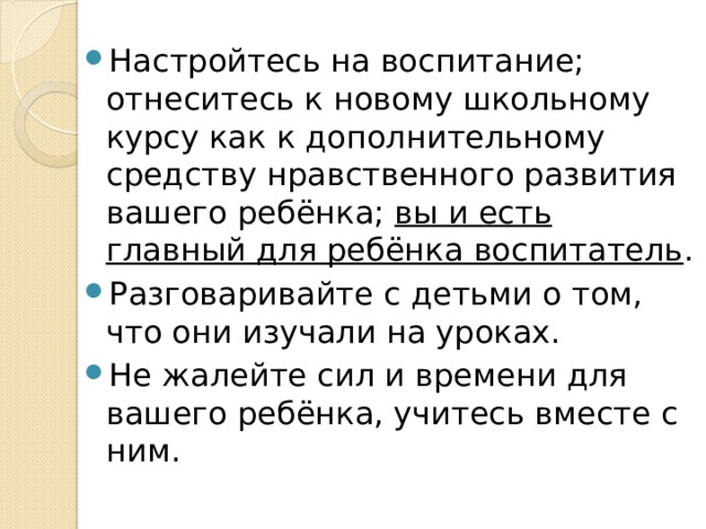 Настройтесь на воспитание; отнеситесь к новому школьному курсу как к дополнительному средству нравственного развития вашего ребёнка; вы и есть главный для ребёнка воспитатель . Разговаривайте с детьми о том, что они изучали на уроках.  Не жалейте сил и времени для вашего ребёнка, учитесь вместе с ним.   