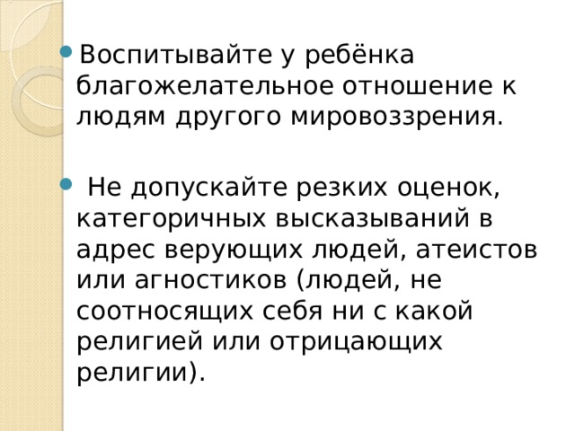 Воспитывайте у ребёнка благожелательное отношение к людям другого мировоззрения.  Не допускайте резких оценок, категоричных высказываний в адрес верующих людей, атеистов или агностиков (людей, не соотносящих себя ни с какой религией или отрицающих религии). 