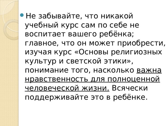 Не забывайте, что никакой учебный курс сам по себе не воспитает вашего ребёнка; главное, что он может приобрести, изучая курс «Основы религиозных культур и светской этики», понимание того, насколько важна нравственность для полноценной человеческой жизни. Всячески поддерживайте это в ребёнке. 