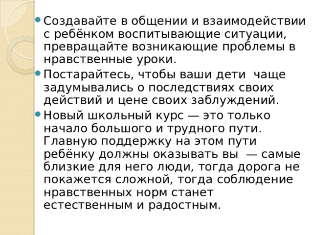 Создавайте в общении и взаимодействии с ребёнком воспитывающие ситуации, превращайте возникающие проблемы в нравственные уроки. Постарайтесь, чтобы ваши дети  чаще задумывались о последствиях своих действий и цене своих заблуждений. Новый школьный курс — это только начало большого и трудного пути. Главную поддержку на этом пути ребёнку должны оказывать вы  — самые близкие для него люди, тогда дорога не покажется сложной, тогда соблюдение нравственных норм станет естественным и радостным. 