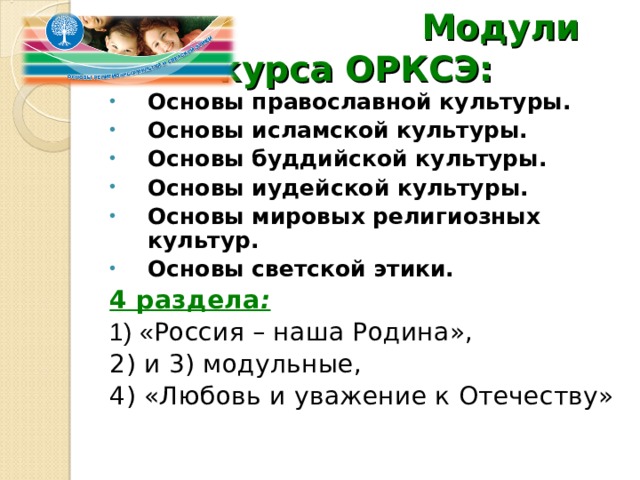  Модули курса ОРКСЭ: Основы православной культуры. Основы исламской культуры. Основы буддийской культуры. Основы иудейской культуры. Основы мировых религиозных культур. Основы светской этики. 4 раздела :  1) « Россия – наша Родина», 2) и 3) модульные, 4) «Любовь и уважение к Отечеству» 